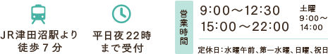 JR津田沼駅より徒歩9分 平日夜22時まで受付 営業時間 9:00～12:30 15:00～22:00 土曜9:00～14:00 定休日：水曜午前、第一水曜、日曜、祝日