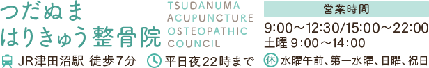 つだぬまはりきゅう整骨院 TSUDANUMA ACUPUNCTURE OSTEOPATHIC COUNCIL JR津田沼駅より徒歩9分 平日夜22時まで受付 予約制 営業時間 9:00～12:30 15:00～22:00 土曜9:00～14:00 定休日：水曜午前、第一水曜、日曜、祝日